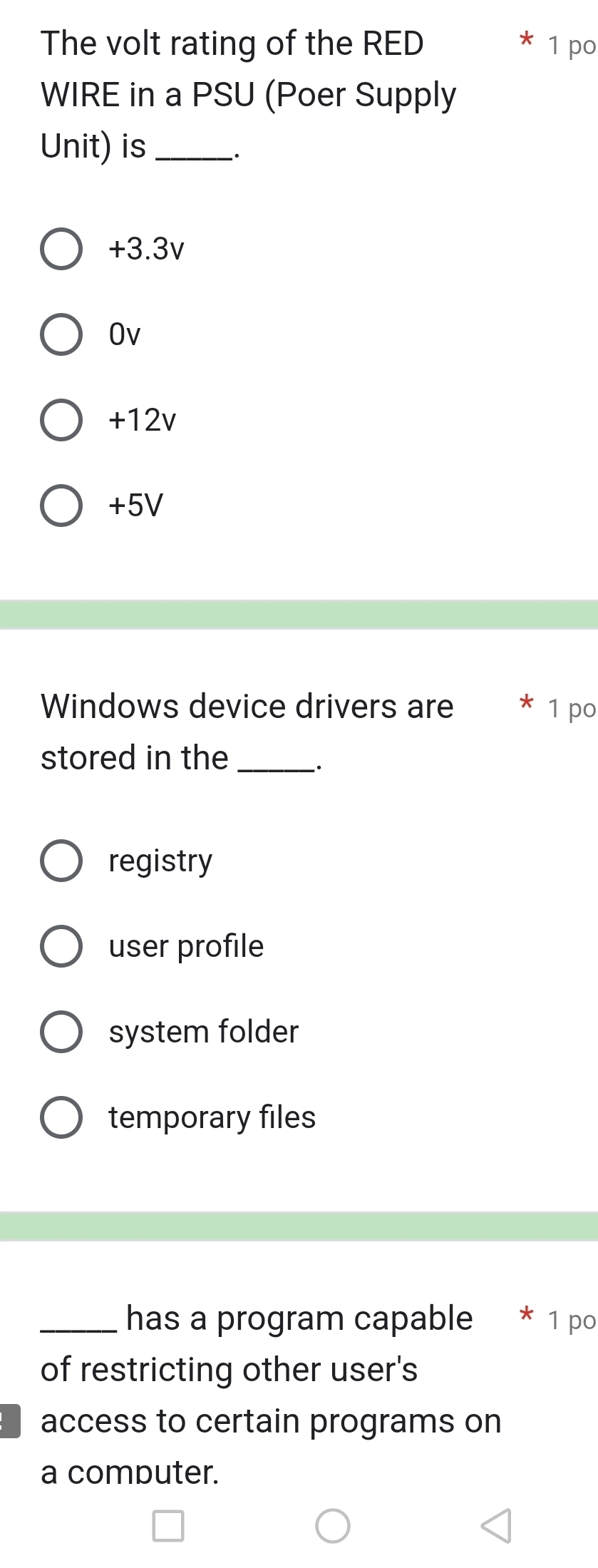 The volt rating of the RED 1 po
WIRE in a PSU (Poer Supply
Unit) is_
+3.3v
Ov
+12v
+5V
Windows device drivers are 1 po
stored in the_
·
registry
user profile
system folder
temporary files
_has a program capable * 1 po
of restricting other user's
access to certain programs on
a computer.