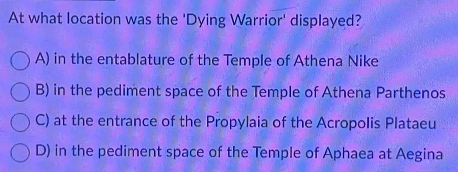 At what location was the 'Dying Warrior' displayed?
A) in the entablature of the Temple of Athena Nike
B) in the pediment space of the Temple of Athena Parthenos
C) at the entrance of the Propylaia of the Acropolis Plataeu
D) in the pediment space of the Temple of Aphaea at Aegina