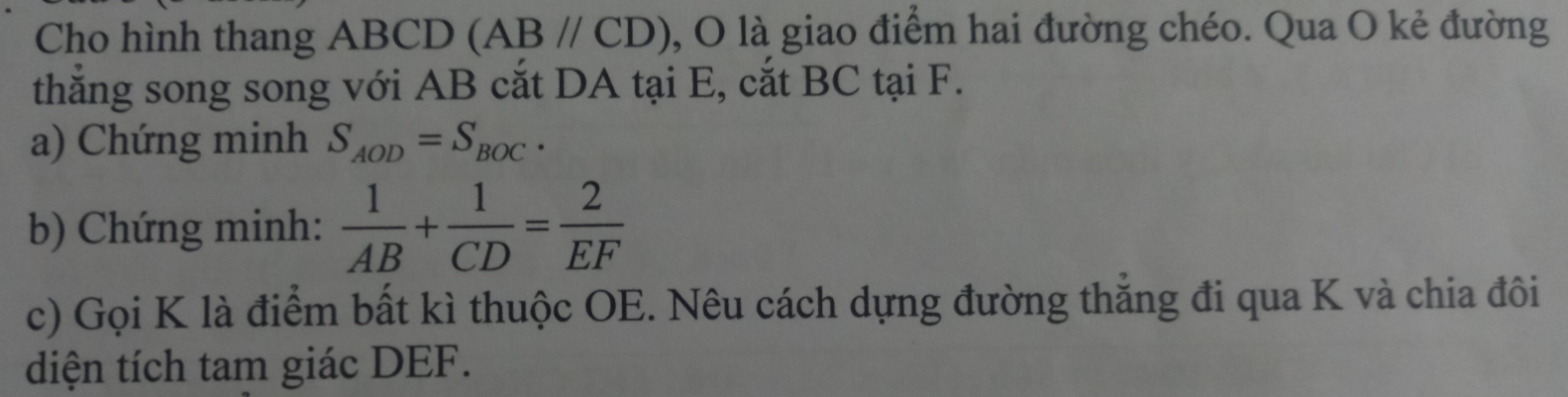 Cho hình thang ABCD (AB//CD) , O là giao điểm hai đường chéo. Qua O kẻ đường 
thắng song song với AB cắt DA tại E, cắt BC tại F. 
a) Chứng minh S_AOD=S_BOC. 
b) Chứng minh:  1/AB + 1/CD = 2/EF 
c) Gọi K là điểm bất kì thuộc OE. Nêu cách dựng đường thắng đi qua K và chia đôi 
diện tích tam giác DEF.