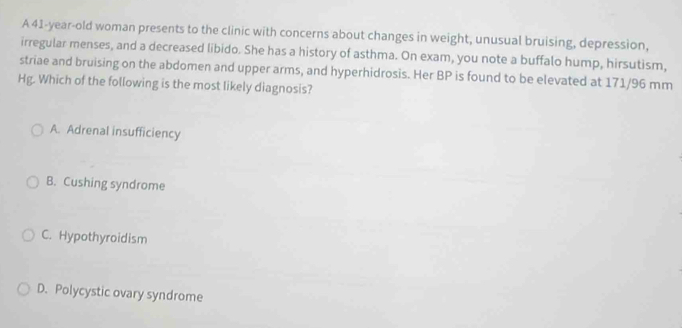 A 41-year-old woman presents to the clinic with concerns about changes in weight, unusual bruising, depression,
irregular menses, and a decreased libido. She has a history of asthma. On exam, you note a buffalo hump, hirsutism,
striae and bruising on the abdomen and upper arms, and hyperhidrosis. Her BP is found to be elevated at 171/96 mm
Hg. Which of the following is the most likely diagnosis?
A. Adrenal insufficiency
B. Cushing syndrome
C. Hypothyroidism
D. Polycystic ovary syndrome