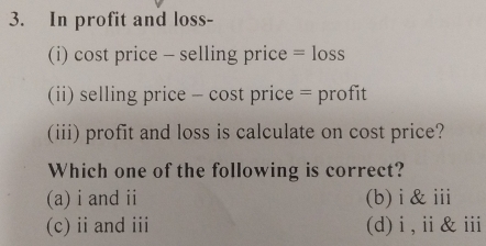 In profit and loss-
(i) cost price - selling price =loss
(ii) selling price - cost price = profit
(iii) profit and loss is calculate on cost price?
Which one of the following is correct?
(a) i and ii (b) i & ⅲi
(c) ii and iii (d)i,ⅱ&ⅲ