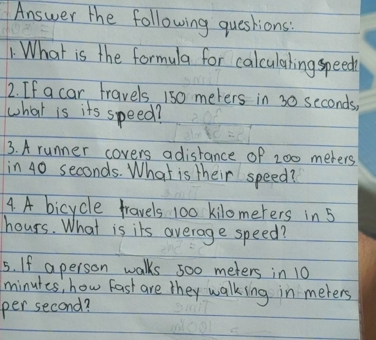 Answer the following questions: 
. What is the formula for calculaling speed 
2. If a car travels 150 meters in 30 seconds, 
what is its speed? 
3. A runner covers adisrance of 200 meters
in 40 seconds. What is their speed? 
4. A bicycle fravels 100 kilomerers in 5
hours. What is its average speed? 
5. If a person walks 500 meters in 10
minutes, how fast are they walking in meters
per second?