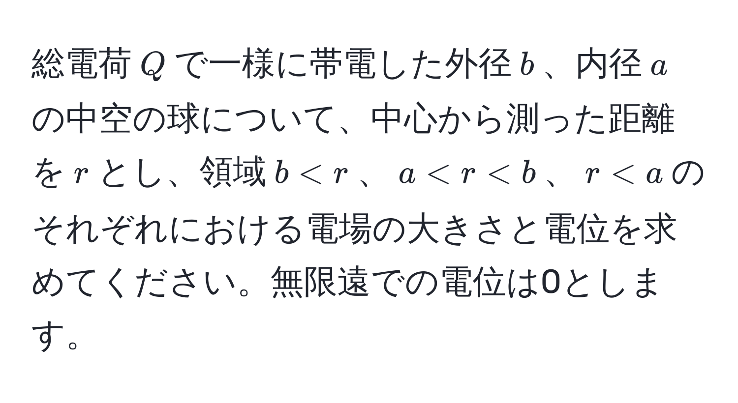 総電荷$Q$で一様に帯電した外径$b$、内径$a$の中空の球について、中心から測った距離を$r$とし、領域$b < r$、$a < r < b$、$r < a$のそれぞれにおける電場の大きさと電位を求めてください。無限遠での電位は0とします。