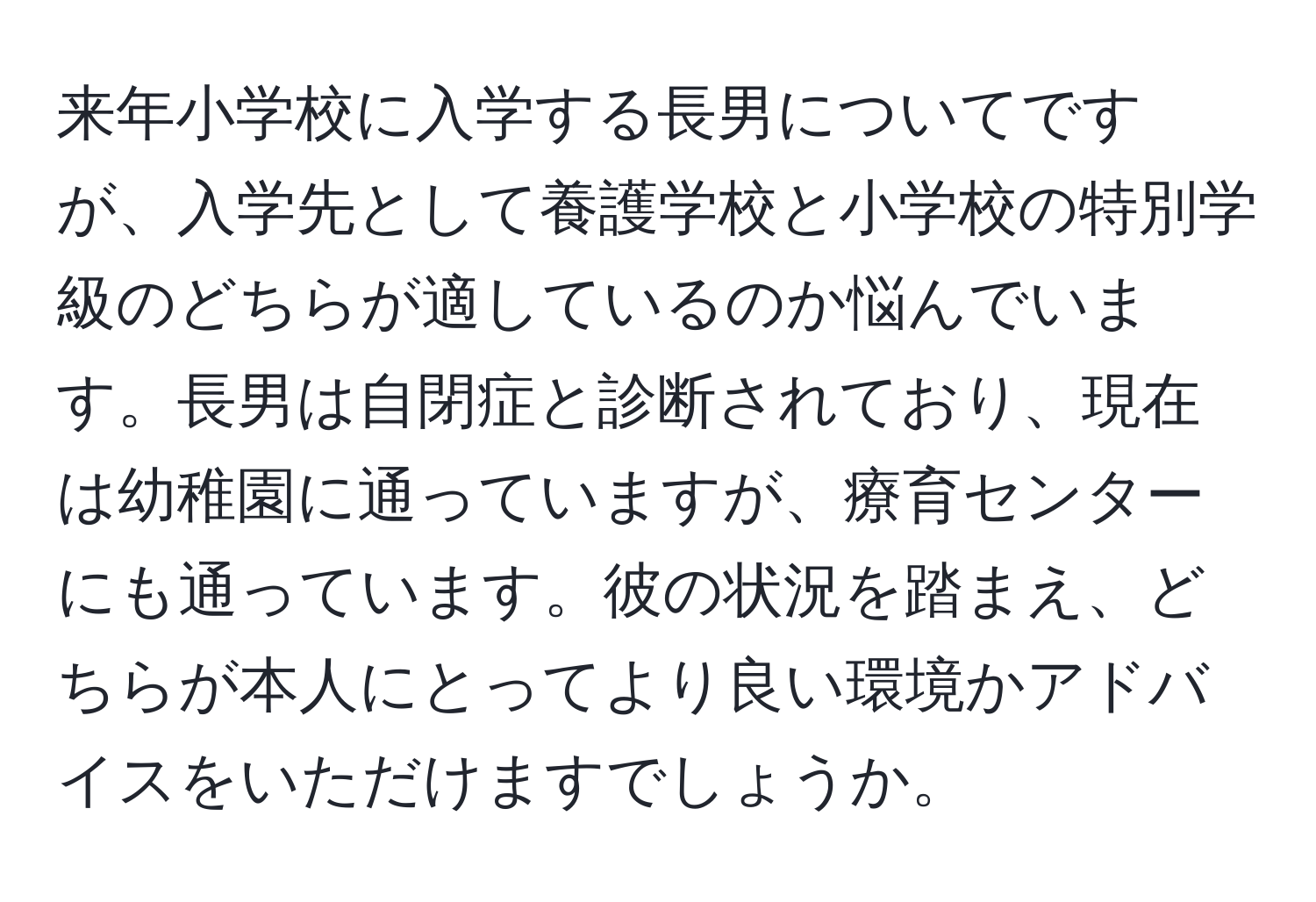 来年小学校に入学する長男についてですが、入学先として養護学校と小学校の特別学級のどちらが適しているのか悩んでいます。長男は自閉症と診断されており、現在は幼稚園に通っていますが、療育センターにも通っています。彼の状況を踏まえ、どちらが本人にとってより良い環境かアドバイスをいただけますでしょうか。