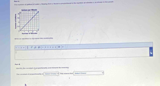he number of gallioms of water y flowing from a faucet is proportiunal to the number of minutes i, as shown in the graph. 
Write an equation to represent this relationship
93
0 
Parl D 
ktentily the constant of proportionalily and interpret its mearing. 
The coratant of proportionally is Select Cholpe v This meens tha Sefect Choice