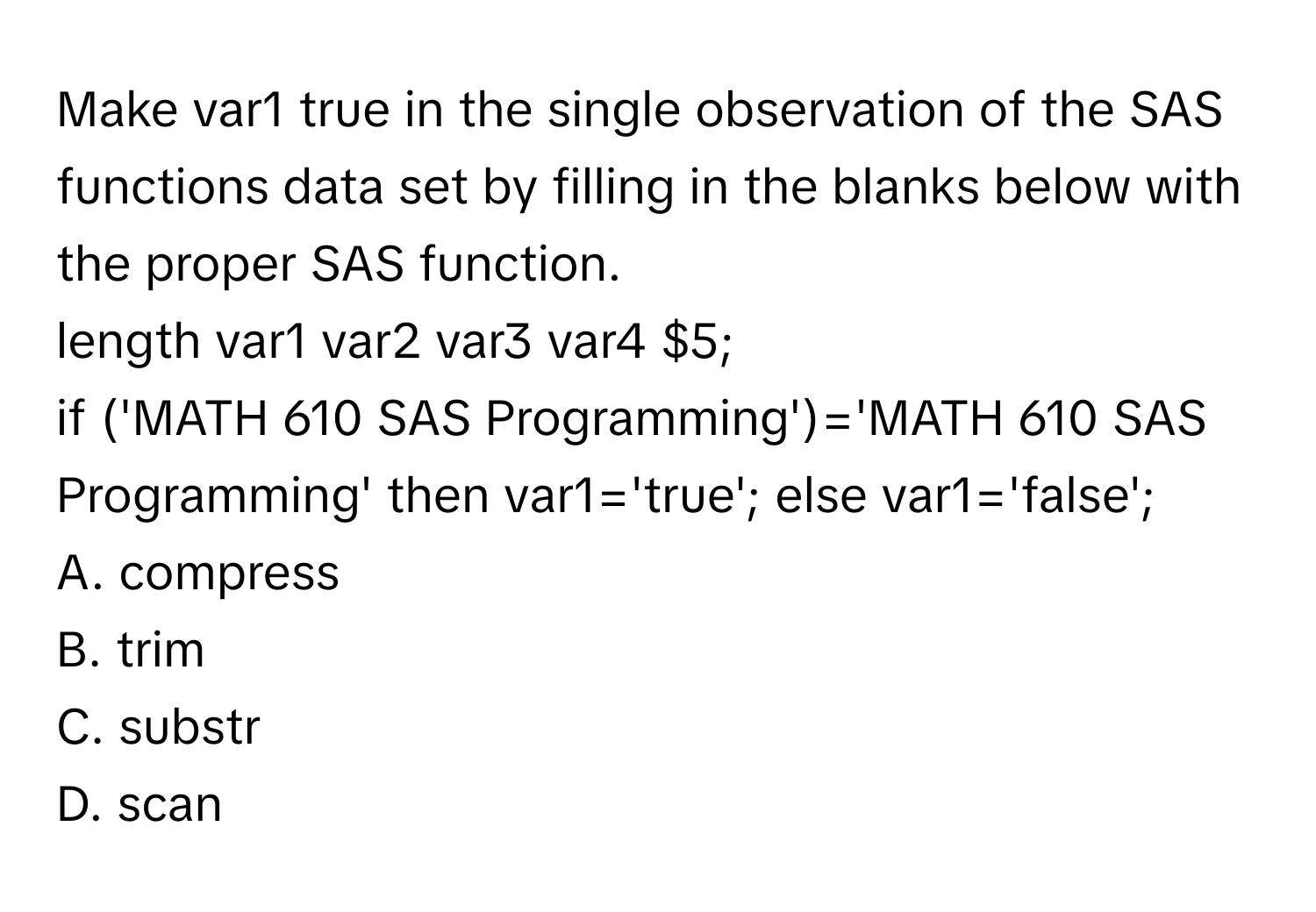 Make var1 true in the single observation of the SAS functions data set by filling in the blanks below with the proper SAS function.

length var1 var2 var3 var4 $5;
if ('MATH     610 SAS Programming')='MATH 610 SAS Programming' then var1='true'; else var1='false';
A. compress
B. trim
C. substr
D. scan