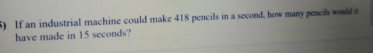 If an industrial machine could make 418 pencils in a second, how many peneils would it
have made in 15 seconds?