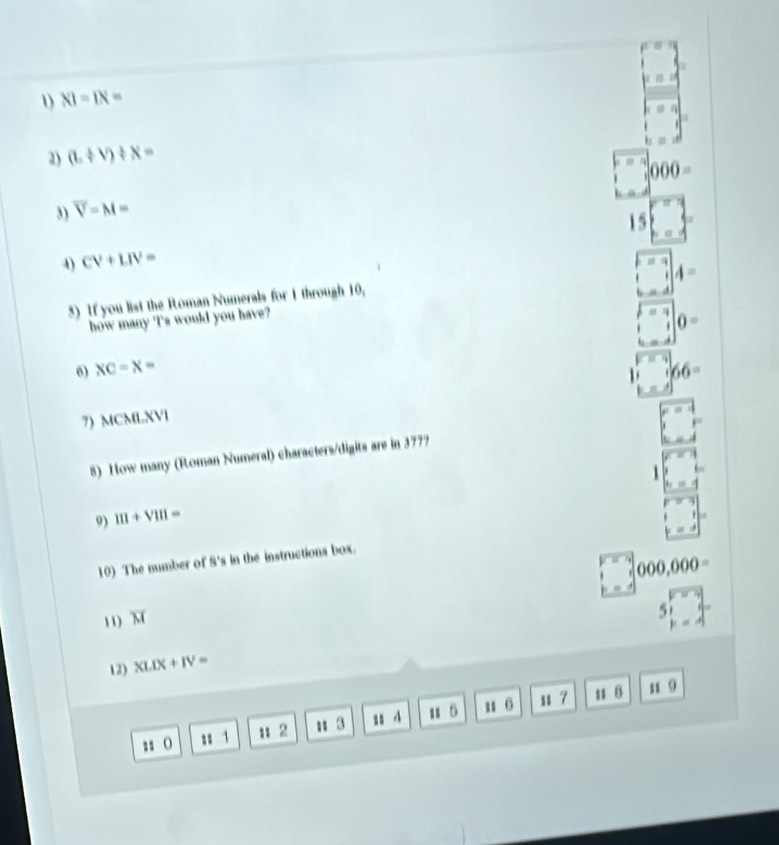 1 NI=IN=
2) (L+V)/ X= 1
000=
3) overline V=M=
15
4) CV+LIV=

4=
5) If you list the Roman Numerals for 1 through 10,
how many 'I's would you have?
0=
6) XC=X= 66=
7) MCMLXVI 
5) How many (Roman Numeral) characters/digits are in 377?
1
9) 111+V111=
10) The number of S's in the instructions box.
000,000=
11) overline M
5
12) XLIX+IV=
: () : 1 u 2 u 3 11 4 u 5 u 6 11 7
u1 B u 9