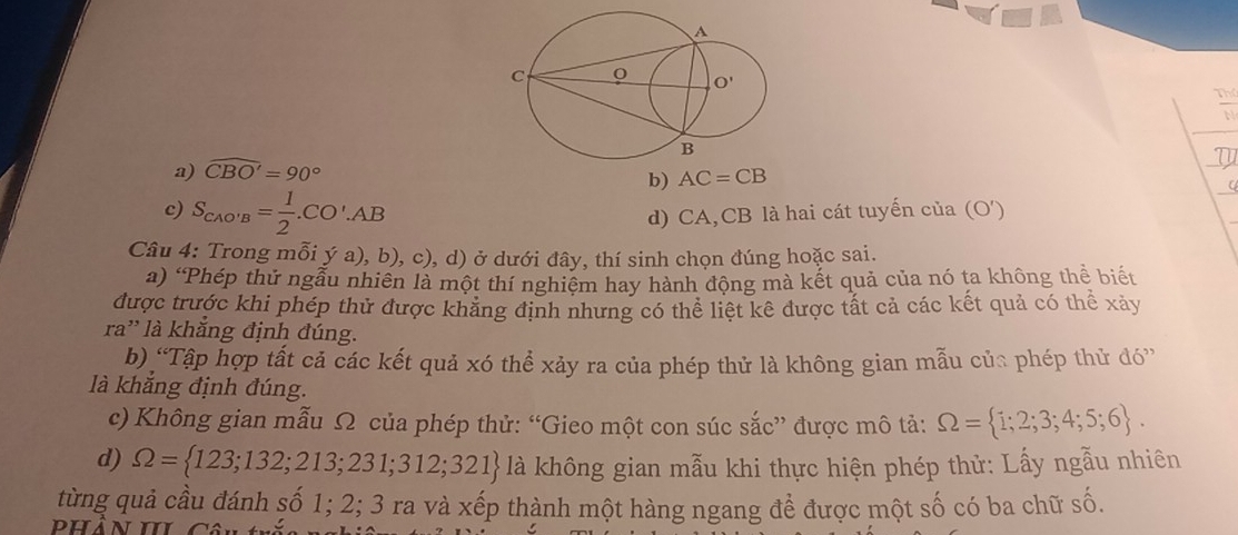  □ /□  
a) widehat CBO'=90°
b) AC=CB 1
c) S_CAO'B= 1/2 .CO'.AB d) CA,CB là hai cát tuyến của (O')
Câu 4: Trong mỗi ý a), b), c), d) ở dưới đây, thí sinh chọn đúng hoặc sai.
a) 'Phép thử ngẫu nhiên là một thí nghiệm hay hành động mà kết quả của nó ta không thể biết
được trước khi phép thử được khăng định nhưng có thể liệt kê được tất cả các kết quả có thể xảy
ra'' là khắng định đúng.
b) “Tập hợp tất cả các kết quả xó thể xảy ra của phép thử là không gian mẫu của phép thử đó”
là khắng định đúng.
c) Không gian mẫu Ω của phép thử: “Gieo một con súc sắc” được mô tả: Omega = 1;2;3;4;5;6 .
d) Omega = 123;132;213;231;312;321  là không gian mẫu khi thực hiện phép thử: Lấy ngẫu nhiên
từng quả cầu đánh số 1; 2; 3 ra và xếp thành một hàng ngang để được một số có ba chữ số.
dhan