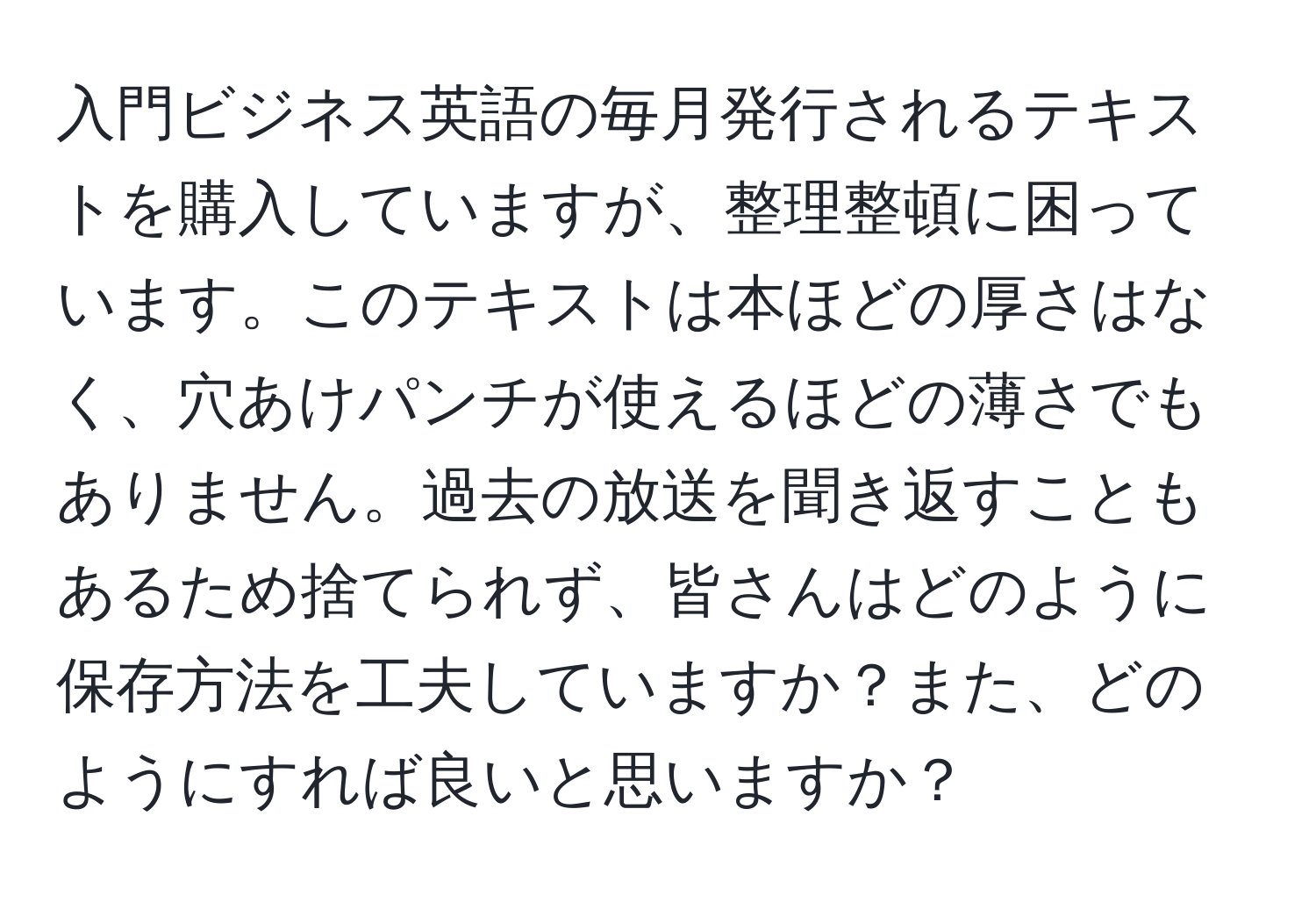 入門ビジネス英語の毎月発行されるテキストを購入していますが、整理整頓に困っています。このテキストは本ほどの厚さはなく、穴あけパンチが使えるほどの薄さでもありません。過去の放送を聞き返すこともあるため捨てられず、皆さんはどのように保存方法を工夫していますか？また、どのようにすれば良いと思いますか？