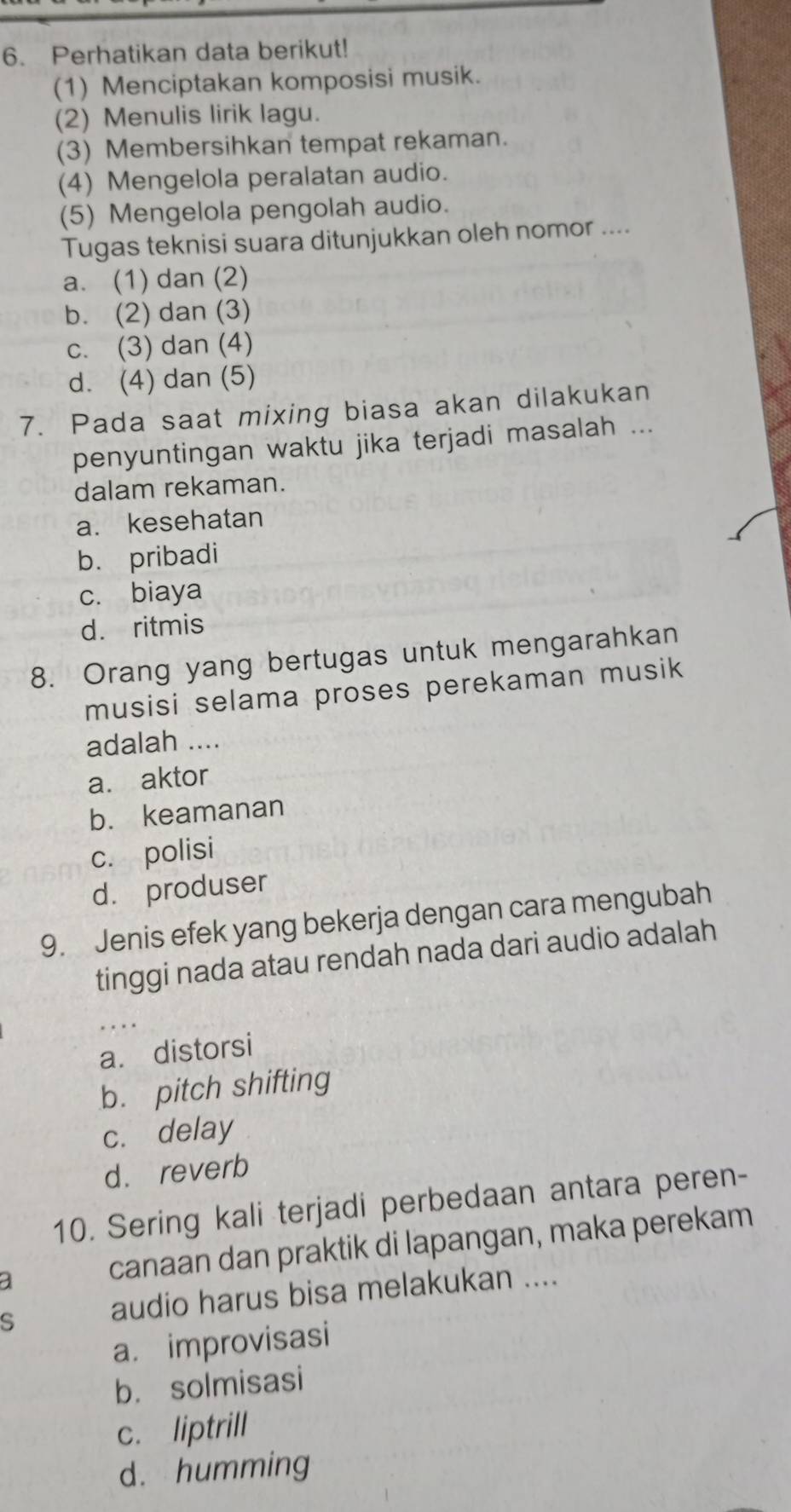 Perhatikan data berikut!
(1) Menciptakan komposisi musik.
(2) Menulis lirik lagu.
(3) Membersihkan tempat rekaman.
(4) Mengelola peralatan audio.
(5) Mengelola pengolah audio.
Tugas teknisi suara ditunjukkan oleh nomor ....
a. (1) dan (2)
b. (2) dan (3)
c. (3) dan (4)
d. (4) dan (5)
7. Pada saat mixing biasa akan dilakukan
penyuntingan waktu jika terjadi masalah ...
dalam rekaman.
a. kesehatan
b. pribadi
c. biaya
d. ritmis
8. Orang yang bertugas untuk mengarahkan
musisi selama proses perekaman musik
adalah ....
a. aktor
b. keamanan
c. polisi
d. produser
9. Jenis efek yang bekerja dengan cara mengubah
tinggi nada atau rendah nada dari audio adalah
a. distorsi
b. pitch shifting
c. delay
d.reverb
10. Sering kali terjadi perbedaan antara peren-
a canaan dan praktik di lapangan, maka perekam
s
audio harus bisa melakukan ....
a. improvisasi
b. solmisasi
c. liptrill
d. humming