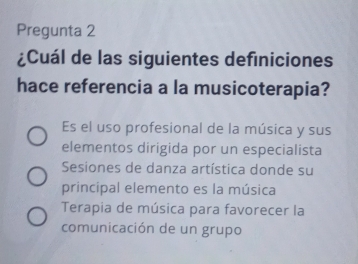 Pregunta 2
¿Cuál de las siguientes definiciones
hace referencia a la musicoterapia?
Es el uso profesional de la música y sus
elementos dirigida por un especialista
Sesiones de danza artística donde su
principal elemento es la música
Terapia de música para favorecer la
comunicación de un grupo