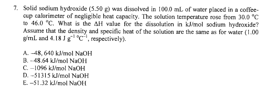 Solid sodium hydroxide (5.50 g) was dissolved in 100.0 mL of water placed in a coffee-
cup calorimeter of negligible heat capacity. The solution temperature rose from 30.0°C
to 46.0°C. What is the △ b I value for the dissolution in kJ/mol sodium hydroxide?
Assume that the density and specific heat of the solution are the same as for water (1.00
g/mL and 4.18Jg^((-1)°C^-1) , respectively).
A. -48, 640 kJ/mol NaOH
B. - 48.64 kJ/mol NaOH
C. −1096 kJ/mol NaOH
D. -51315 kJ/mol NaOH
E. -51.32 kJ/mol NaOH