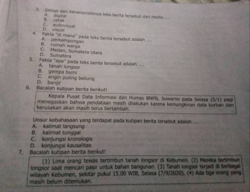 Dilihat dari karakteristiknya teks berita tersebut dari media ....
A. digital
B. cetak
C. audovisual
D. visual
4. Fakta “di mana” pada teks berita tersebut adalah ....
A. perkampungan
B. rumah warga
C. Medan, Sumatera Utara
D. Sumatera
5. Fakta “apa” pada teks berita tersebut adalah ....
A. tanah longsor
B. gempa bumi
C. angin puting beliung
D. banjir
6. Bacalah kutipan berita berikut!
Kepala Pusat Data Informasi dan Humas BNPB, Suwarno pada Selasa (5/1) pagi
menegaskan bahwa pendataan masih dilakukan karena kemungkinan data korban dan
kerusakan akan masih terus bertambah.
Unsur kebahasaan yang terdapat pada kutipan berita tersebut adalah ....
A. kalimat langsung
B. kalimat tunggal
C. konjungsi kronologis
D. konjungsi kausalitas
7. Bacalah kutipan berita berikut!
(1) Lima orang tewas tertimbun tanah longsor di Kebumen. (2) Mereka tertimbun
longsor saat mencari pasir untuk bahan bangunan. (3) Tanah longsor terjadi di berbagai
wilayah Kebumen, sekitar pukul 15.00 WIB, Selasa (7/9/2020). (4) Ada tiga orang yang
masih belum ditemukan.