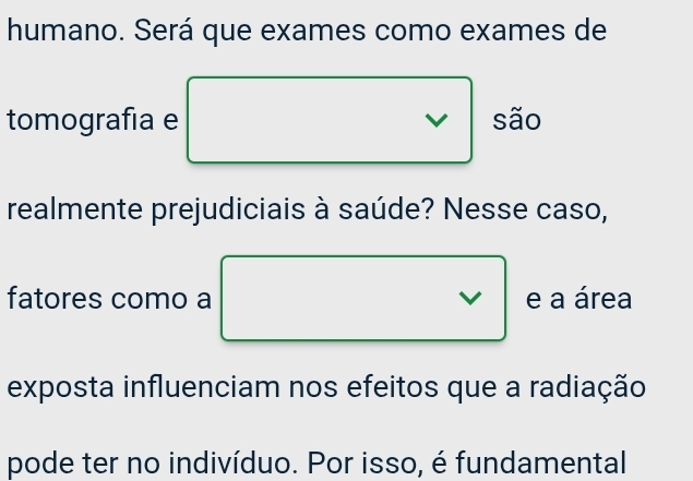 humano. Será que exames como exames de 
tomografía e são 
realmente prejudiciais à saúde? Nesse caso, 
fatores como a e a área 
exposta influenciam nos efeitos que a radiação 
pode ter no indivíduo. Por isso, é fundamental