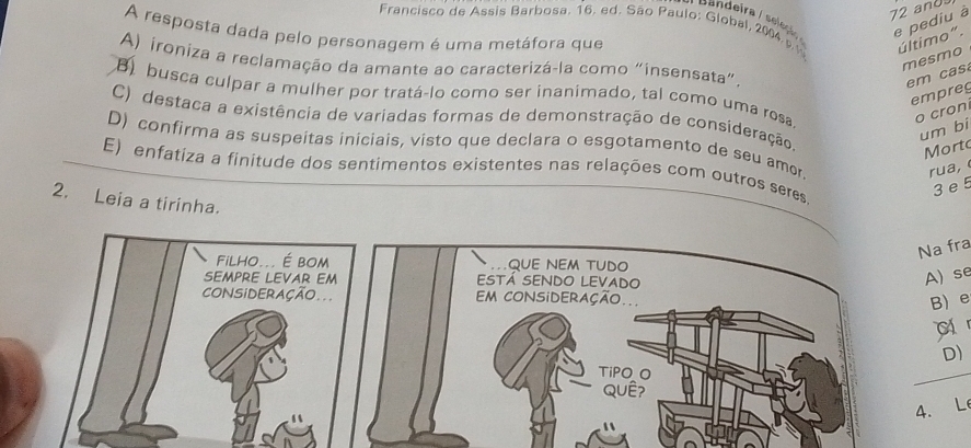 and
e pediu à
Francisco de Assis Barbosa. 16. ed. São Paulo: Global, 2004 
A resposta dada pelo personagem é uma metáfora que último".
mesmo
A) ironiza a reclamação da amante ao caracterizá-la como “insensata”.
em a
B busca culpar a mulher por tratá-lo como ser inanimado, tal como uma resa
empreg
o cron
C) destaca a existência de variadas formas de demonstração de consideração.
um bi
D) confirma as suspeitas iniciais, visto que declara o esgotamento de seu amor
Morto
rua,
E) enfatiza a finitude dos sentimentos existentes nas relações com outros seres
3 e 5
2. Leia a tirinha.
Na fra
Filho... É bOM QUE NEM TUDO
SEMPRE LEVAR EM ESTÁ SENDO LEVADO
A) se
CONSIDERAÇÃO... m coNSiDERAção.
B) e
D)
TiPO O
QuÊ?
4. Le