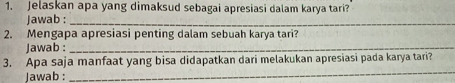 Jelaskan apa yang dimaksud sebagai apresiasi dalam karya tari? 
Jawab :_ 
2. Mengapa apresiasi penting dalam sebuah karya tari? 
Jawab :_ 
3. Apa saja manfaat yang bisa didapatkan dari melakukan apresiasi pada karya tari? 
Jawab : 
_