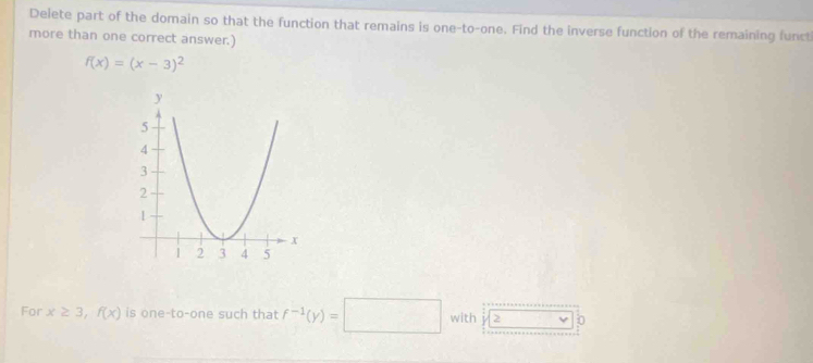 Delete part of the domain so that the function that remains is one-to-one. Find the inverse function of the remaining funct 
more than one correct answer.)
f(x)=(x-3)^2
For x≥ 3, f(x) is one-to-one such that f^(-1)(y)=□ with 2^+