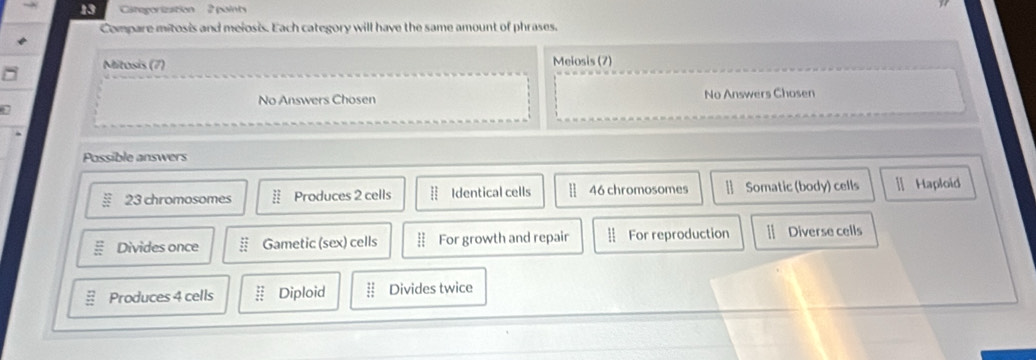 Categorization 2 paints
Compare mitosis and meiosis. Each category will have the same amount of phrases.
Mitosis (7) Melosis (7)
No Answers Chosen No Answers Chosen
Possible answers
23 chromosomes Produces 2 cells Identical cells 46 chromosomes [ Somatic (body) cells ] Haploid
Divides once frac 5° Gametic (sex) cells For growth and repair For reproduction 1 Diverse cells
E Produces 4 cells beginarrayr 22 / 5 hline endarray Diploid  11/4  Divides twice