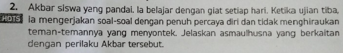 Akbar siswa yang pandai. la belajar dengan giat setiap hari. Ketika ujian tiba, 
bse ia mengerjakan soal-soal dengan penuh percaya diri dan tidak menghiraukan 
teman-temannya yang menyontek. Jelaskan asmaulhusna yang berkaitan 
dengan perilaku Akbar tersebut.