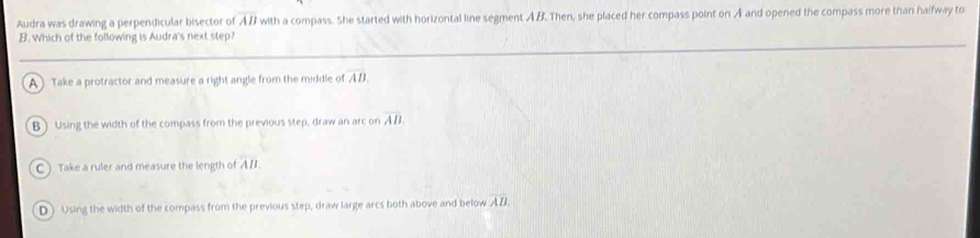 Audra was drawing a perpendicular bisector of overline AB with a compass. She started with horizontal line segment AB. Then, she placed her compass point on A and opened the compass more than halfway to
B. Which of the following is Audra's next step?
A ) Take a protractor and measure a right angle from the middle of overline AB
B ) Using the width of the compass from the previous step, draw an arc on overline AB.
C ) Take a ruler and measure the length of AB
D ) Using the width of the compass from the previous step, draw large arcs both above and below overline AB.