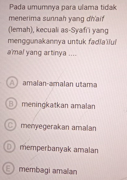 Pada umumnya para ulama tidak
menerima sunnah yang dh'aif
(lemah), kecuali as-Syafı'i yang
menggunakannya untuk fadla'ilul
a'mal yang artinya ....
A amalan-amalan utama
B meningkatkan amalan
C menyegerakan amalan
D memperbanyak amalan
E membagi amalan