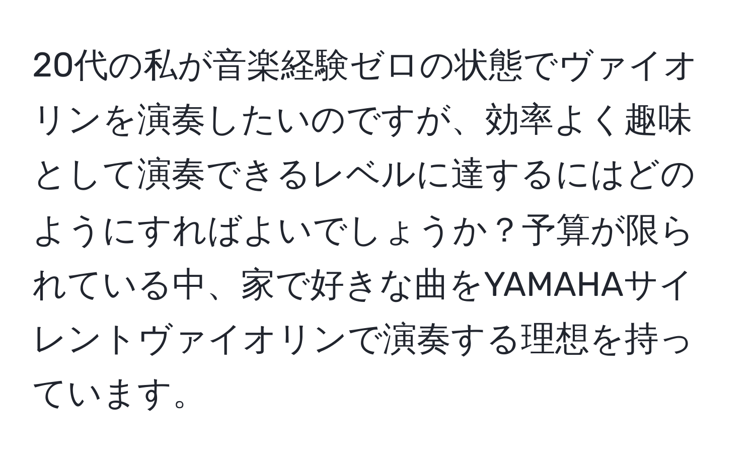 20代の私が音楽経験ゼロの状態でヴァイオリンを演奏したいのですが、効率よく趣味として演奏できるレベルに達するにはどのようにすればよいでしょうか？予算が限られている中、家で好きな曲をYAMAHAサイレントヴァイオリンで演奏する理想を持っています。