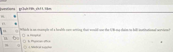 Questions gr2uh19h_ch11.18m
16.
17.
18. Which is an example of a health care setting that would use the UB-04 claim to bill institutional services?
a. Hospital
19
b. Physician office
20.
c. Medical supplier