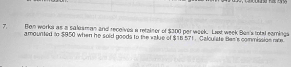 Ben works as a salesman and receives a retainer of $300 per week. Last week Ben's total earnings 
amounted to $950 when he sold goods to the value of $18 571. Calculate Ben's commission rate.