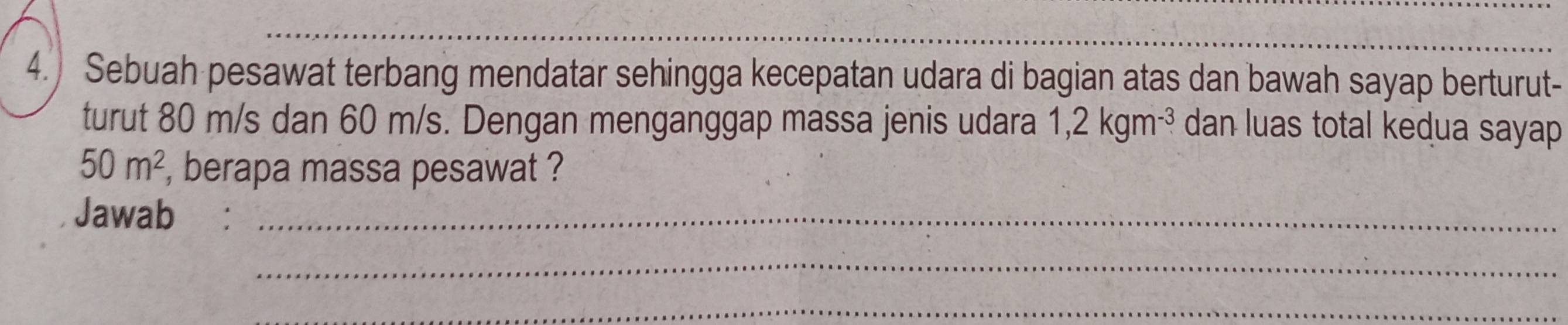 4.) Sebuah pesawat terbang mendatar sehingga kecepatan udara di bagian atas dan bawah sayap berturut- 
turut 80 m/s dan 60 m/s. Dengan menganggap massa jenis udara 1,2kgm^(-3) dan luas total kedua sayap
50m^2 , berapa massa pesawat ? 
Jawab_ 
_ 
_