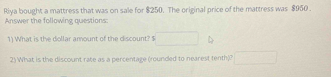 Riya bought a mattress that was on sale for $250. The original price of the mattress was $950. 
Answer the following questions: 
1) What is the dollar amount of the discount? 
2) What is the discount rate as a percentage (rounded to nearest tenth)? □