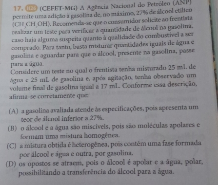 Œ (CEFET-MG) A Agência Nacional do Petróleo (ANP)
permite uma adição à gasolina de, no máximo, 27% de álcool etílico
(CH_3CH_2OH). Recomenda-se que o consumidor solicite ao frentista
realizar um teste para verificar a quantidade de álcool na gasolina,
caso haja alguma suspeita quanto à qualidade do combustível a ser
comprado. Para tanto, basta misturar quantidades iguais de água e
gasolina e aguardar para que o álcool, presente na gasolina, passe
para a água.
Considere um teste no qual o frentista tenha misturado 25 mL de
água e 25 mL de gasolina e, após agitação, tenha observado um
volume final de gasolina igual a 17 mL. Conforme essa descrição,
afirma-se corretamente que:
(A) a gasolina avaliada atende às especificações, pois apresenta um
teor de álcool inferior a 27%.
(B) o álcool e a água são miscíveis, pois são moléculas apolares e
formam uma mistura homogênea.
(C) a mistura obtida é heterogênea, pois contém uma fase formada
por álcool e água e outra, por gasolina.
(D) os opostos se atraem, pois o álcool é apolar e a água, polar,
possibilitando a transferência do álcool para a água.