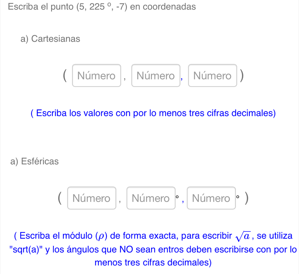 Escriba el punto (5,225^0,-7) en coordenadas 
a) Cartesianas 
( Número , Número , Número ) 
( Escriba los valores con por lo menos tres cifras decimales) 
a) Esféricas 
(| Número , Número 、 , Número。) 
( Escriba el módulo (ρ) de forma exacta, para escribir sqrt(a) , se utiliza 
"sqrt(a)" y los ángulos que NO sean entros deben escribirse con por lo 
menos tres cifras decimales)