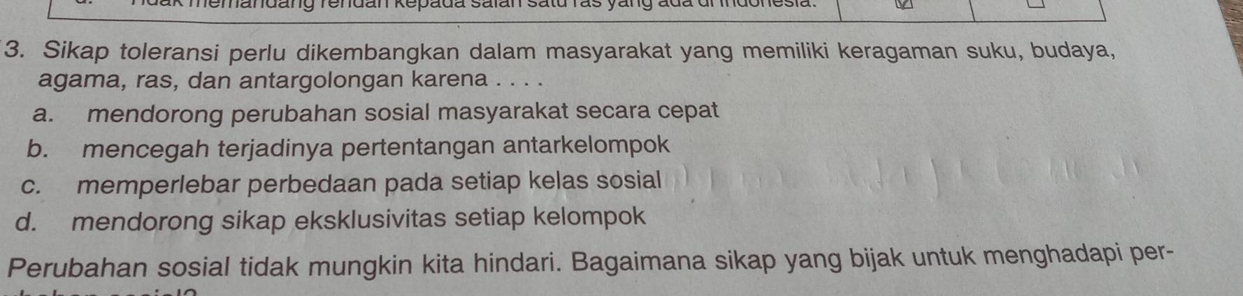 kmemandang rendan Repada salan satu ras yang ada dl Indonesia. V
3. Sikap toleransi perlu dikembangkan dalam masyarakat yang memiliki keragaman suku, budaya,
agama, ras, dan antargolongan karena . . . .
a. mendorong perubahan sosial masyarakat secara cepat
b. mencegah terjadinya pertentangan antarkelompok
c. memperlebar perbedaan pada setiap kelas sosial
d. mendorong sikap eksklusivitas setiap kelompok
Perubahan sosial tidak mungkin kita hindari. Bagaimana sikap yang bijak untuk menghadapi per-