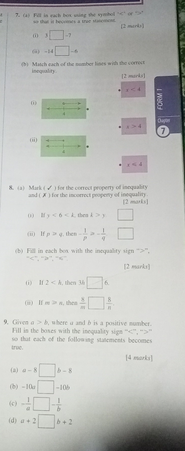 Fill in each box using the symbol ‘ ' or 
so that it becomes a true statement. 
[2 marks] 
(i) 3 □ - -7
(ii) -14 □ . - 6
(b) Match each of the number lines with the correct 
inequality. 
[2 marks]
x<4</tex> 
(i) 2
A 
4 
Chapter
x>4 7 
(ii) 
A 
4
x≤slant 4
8. (a) Mark ( ) for the correct property of inequality 
and ( ✗ ) for the incorrect property of inequality. 
[2 marks] 
(i) If y<6<k , then k>y □ 
(ii) If p≥slant q,then - 1/p ≥slant - 1/q 
(b) Fill in each box with the inequality sign “ ”, 
'' ''. '' ≥ '. “ ≤ ”. 
[2 marks] 
(i) If 2 , then 3h □ 6. 
(ii) If m≌ n , then  8/m □  8/n . 
9. Given a>b , where a and b is a positive number. 
Fill in the boxes with the inequality sign “ ”, “ ” 
so that each of the following statements becomes 
true. 
[4 marks] 
(a) a-8□ b-8
(b) -10a□ -10b
(c) - 1/a □ - 1/b 
(d) a+2□ b+2