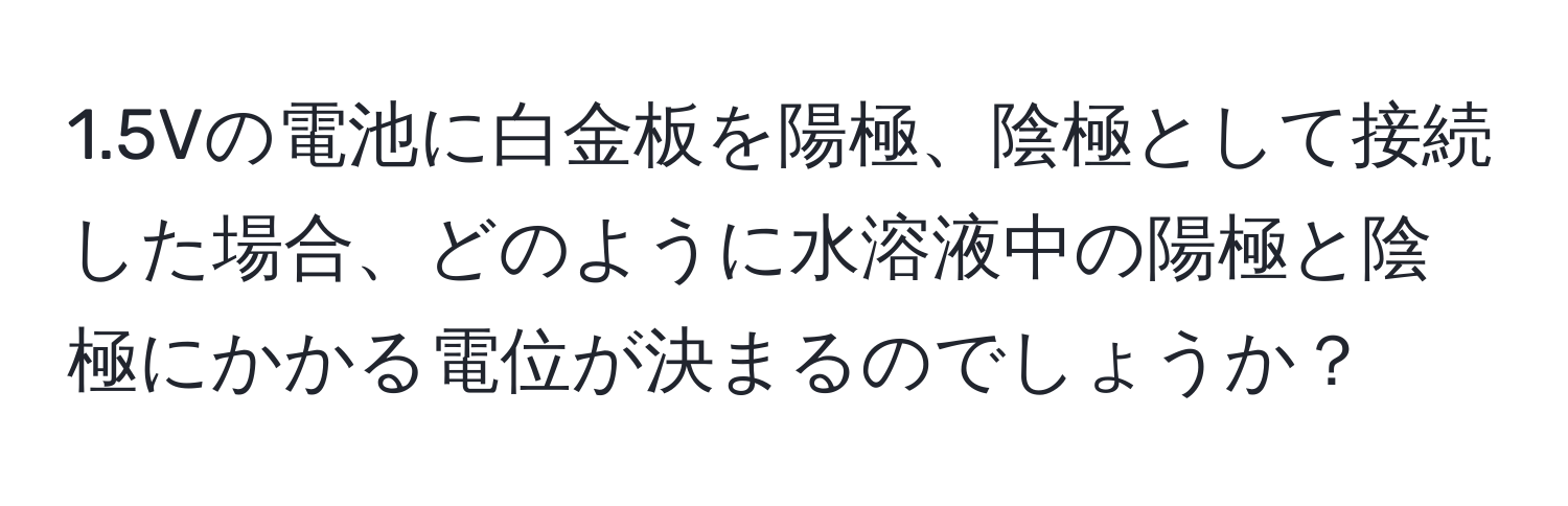 1.5Vの電池に白金板を陽極、陰極として接続した場合、どのように水溶液中の陽極と陰極にかかる電位が決まるのでしょうか？