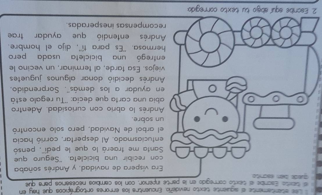 Las atentamente el siguiante texto navideño. Encuentra los errores ortográficos que hay en 
al taxito Escnbe el texto conregido en la parte inperior, con los cambios necesarios para que 
a víspera de navidad, y Andrés soñaba 
n recibir una bicicleta. "Seguro que 
anta me traerá lo que le pedí'', pensó 
tuciasmado. Al despertar, corrió hacia 
arbol de Navidad, pero solo encontró 
sobre. 
drés lo abrio con curiosidad. Adentro 
ia una carta que decía: ''Tu regalo está 
ayudar a los demás''. Sorprendido, 
ndrés decidió donar algunos juguetes 
jos. Esa tarde, al terminar, un vecino le 
tregó una bicicleta usada pero 
rmosa. “Es para tí”', dijo el hombre. 
ndrés entendió que ayudar trae 
ompensas inesperadas. 
2 tu texto corregido: