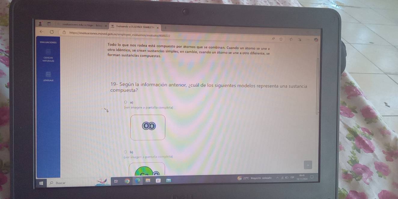 or es edu lógi Eveluando a SULLYMA YAMILET)
https://evalusciones.mined.gob.sv/employee_evaluation/evaluate/4680222
Todo lo que nos rodea está compuesto por átomos que se combinan. Cuando un átomo se une a
otro idéntico, se crean sustancias simples; en cambio, cuando un átomo se une a otro diferente, se
forman sustancias compuestas.
19- Según la información anterior, ¿cuál de los siguientes modelos representa una sustancia
compuesta?
a)
(ver imagen a pantalla completa)
b)
(ver imagen a pantaila completa)
23°C Mayorm soleado
ρ Buscar