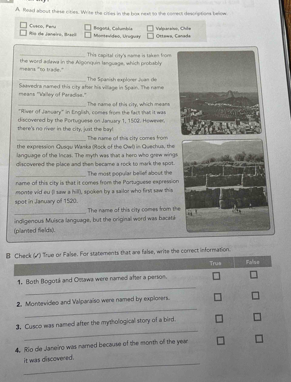 A Read about these cities. Write the cities in the box next to the correct descriptions below.
Cusco, Peru Bogotá, Columbia Valparaíso, Chile
Rio de Janeiro, Brazil Montevideo, Uruguay Ottawa, Canada
_This capital city's name is taken from
the word adawa in the Algonquin language, which probably
means “to trade.”
_The Spanish explorer Juan de
Saavedra named this city after his village in Spain. The name
means “Valley of Paradise.”
_The name of this city, which means
"River of January" in English, comes from the fact that it was
discovered by the Portuguese on January 1, 1502. However,
there's no river in the city, just the bay!
_The name of this city comes from
the expression Qusqu Wanka (Rock of the Owl) in Quechua, the
language of the Incas. The myth was that a hero who grew wings
discovered the place and then became a rock to mark the spot.
_The most popular belief about the
name of this city is that it comes from the Portuguese expression
monte vid eu (I saw a hill), spoken by a sailor who first saw this
spot in January of 1520.
_The name of this city comes from th
indigenous Muisca language, but the original word was bacatá
(planted fields).
B Check (✓) True or False. For statements that are false, write the correct information.
True False
_
1. Both Bogotá and Ottawa were named after a person.
_
2. Montevideo and Valparaíso were named by explorers.
_
3. Cusco was named after the mythological story of a bird.
4. Rio de Janeiro was named because of the month of the year
_
it was discovered.