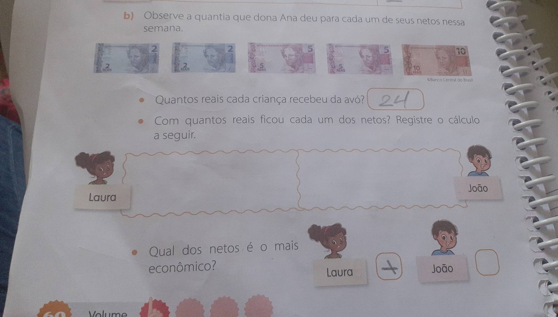 Observe a quantia que dona Ana deu para cada um de seus netos nessa 
semana.
5
5
10
©Banco Central do Brasil 
Quantos reais cada criança recebeu da avó? 
Com quantos reais ficou cada um dos netos? Registre o cálculo 
a seguir. 
João 
Laura 
Qual dos netos é o mais 
econômico? João 
Laura 
Volume