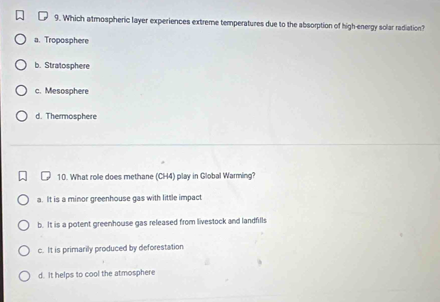 Which atmospheric layer experiences extreme temperatures due to the absorption of high-energy solar radiation?
a. Troposphere
b. Stratosphere
c. Mesosphere
d. Thermosphere
10. What role does methane (CH4) play in Global Warming?
a. It is a minor greenhouse gas with little impact
b. It is a potent greenhouse gas released from livestock and landfills
c. It is primarily produced by deforestation
d. It helps to cool the atmosphere