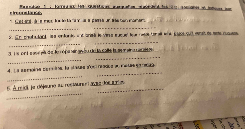 formulez les questions auxquelles répondent les C.C. soulignés et indiquez leur 
circonstance. 
1. Cet été, à la mer, toute la famille a passé un très bon moment. 
_ 
_ 
_ 
2. En chahutant, les enfants ont brisé le vase auquel leur mère tenait tant, parce qu'il venait de tante Huquette 
_ 
3. Ils ont essayé de le réparer avec de la colle la semaine dernière. 
_ 
_ 
_ 
4. La semaine dernière, la classe s'est rendue au musée en métro. 
_ 
_ 
5. À midi, je déjeune au restaurant avec des amies. 
a