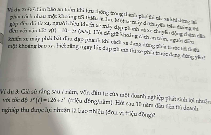 Ví dụ 2: Để đảm bảo an toàn khi lưu thông trong thành phố thì các xe khi dừng lại 
phải cách nhau một khoảng tối thiểu là 1m. Một xe máy di chuyển trên đường thì 
gặp đèn đỏ từ xỉ 
1 khiển xe máy đạp phanh và xe chuyển động chậm dân 
đều với vận tốc v(t)=10-5t (m/s) ). Hỏi để giữ khoảng cách an toàn, người điều 
khiển xe máy phải bắt đầu đạp phanh khi cách xe đang dừng phía trước tối thiểu 
một khoảng bao xa, biết rằng ngay lúc đạp phanh thì xe phía trước đang đứng yên? 
Ví dụ 3: Giả sử rằng sau t năm, vốn đầu tư của một doanh nghiệp phát sinh lợi nhuận 
với tốc độ P'(t)=126+t^2 (triệu đồng/năm). Hỏi sau 10 năm đầu tiên thì doanh 
nghiệp thu được lợi nhuận là bao nhiêu (đơn vị triệu đồng)?