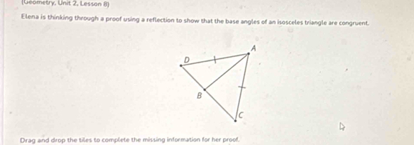 (Geometry, Unit 2, Lesson 8) 
Elena is thinking through a proof using a reflection to show that the base angles of an isosceles triangle are congruent. 
Drag and drop the tiles to complete the missing information for her proof.