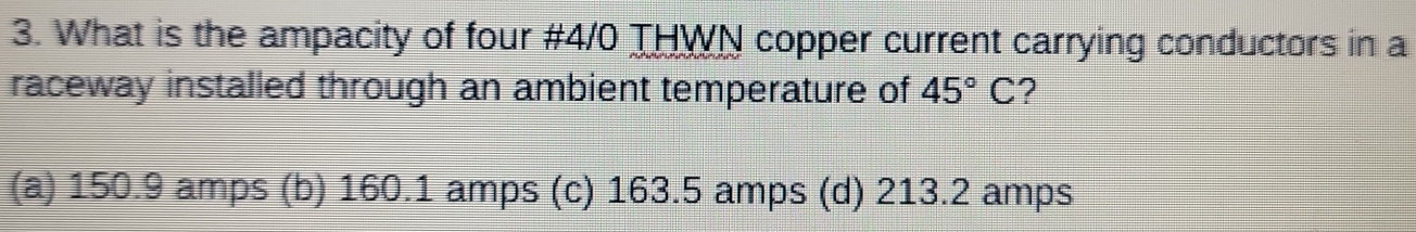 What is the ampacity of four #4/0 THWN copper current carrying conductors in a
raceway installed through an ambient temperature of 45°C ?
(a) 150.9 amps (b) 160.1 amps (c) 163.5 amps (d) 213.2 amps