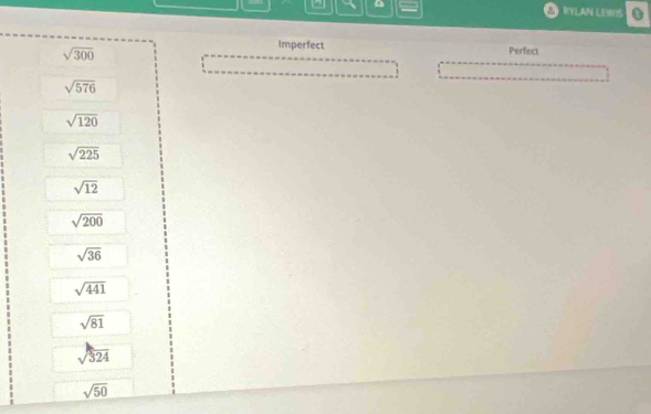 = OIYLAN LEWIS
sqrt(300)
Imperfect Perfect
sqrt(576)
sqrt(120)
sqrt(225)
sqrt(12)
sqrt(200)
sqrt(36)
sqrt(441)
sqrt(81)
sqrt(324)
sqrt(50)