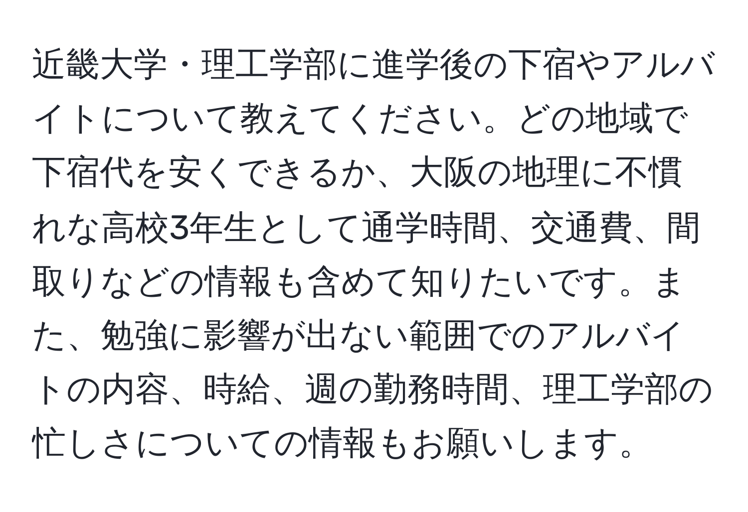 近畿大学・理工学部に進学後の下宿やアルバイトについて教えてください。どの地域で下宿代を安くできるか、大阪の地理に不慣れな高校3年生として通学時間、交通費、間取りなどの情報も含めて知りたいです。また、勉強に影響が出ない範囲でのアルバイトの内容、時給、週の勤務時間、理工学部の忙しさについての情報もお願いします。