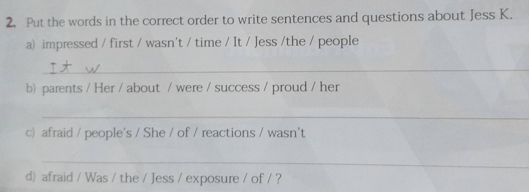 Put the words in the correct order to write sentences and questions about Jess K. 
a) impressed / first / wasn't / time / It / Jess /the / people 
_ 
b) parents / Her / about / were / success / proud / her 
_ 
c) afraid / people's / She / of / reactions / wasn't 
_ 
d) afraid / Was / the / Jess / exposure / of / ?