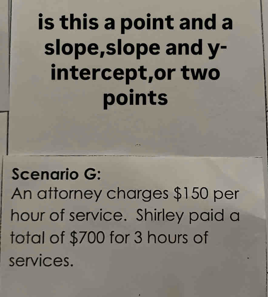 is this a point and a 
slope,slope and y - 
intercept,or two 
points 
Scenario G: 
An attorney charges $150 per
hour of service. Shirley paid a 
total of $700 for 3 hours of 
services.