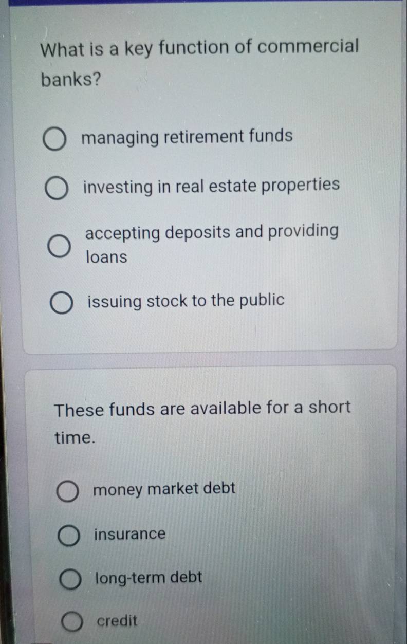 What is a key function of commercial
banks?
managing retirement funds
investing in real estate properties
accepting deposits and providing
loans
issuing stock to the public
These funds are available for a short
time.
money market debt
insurance
long-term debt
credit